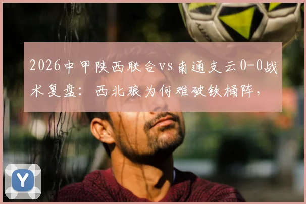 2026中甲陕西联合vs南通支云0-0战术复盘:西北狼为何难破铁桶阵,支云客场拿分策略解析