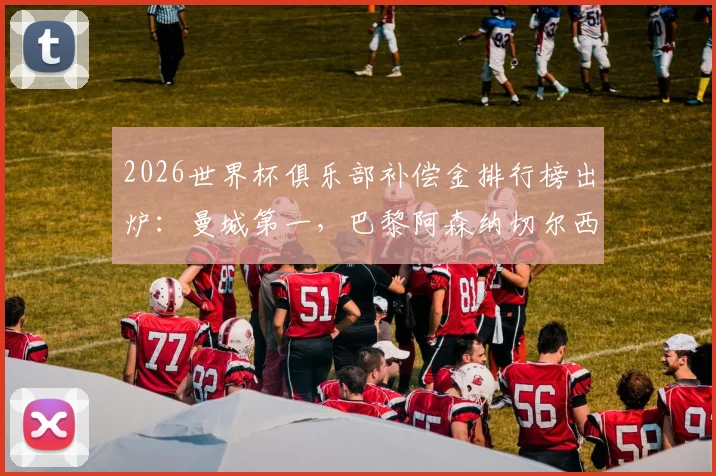 2026世界杯俱乐部补偿金排行榜出炉:曼城第一,巴黎阿森纳切尔西紧随,附补偿金计算规则详解