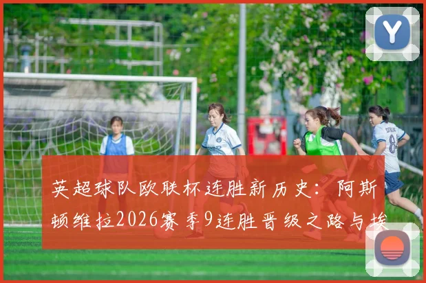 英超球队欧联杯连胜新历史:阿斯顿维拉2026赛季9连胜晋级之路与埃梅里战术解析