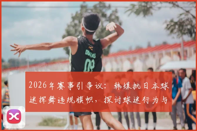2026年赛事引争议：韩媒批日本球迷挥舞违规旗帜，探讨球迷行为与国家形象管理