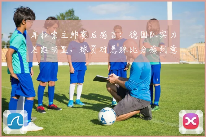 库拉索主帅赛后感言:德国队实力差距明显,球员对悬殊比分感到意外,深度解析国际足坛实力鸿沟