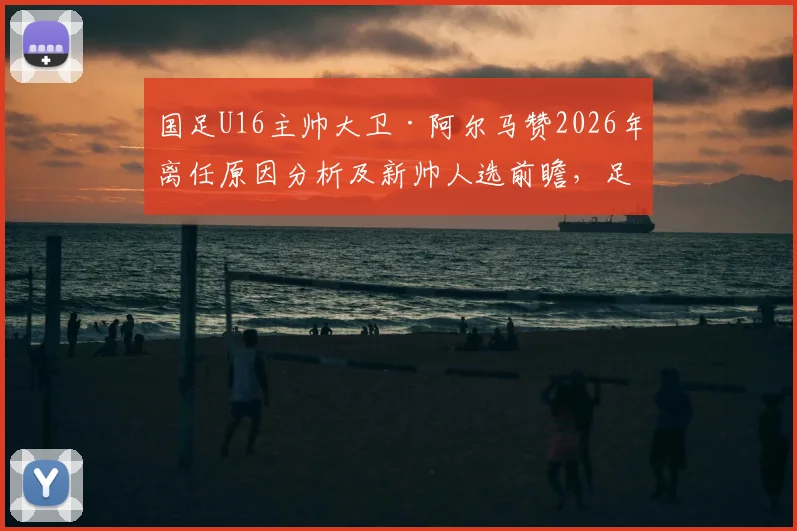 国足U16主帅大卫·阿尔马赞2026年离任原因分析及新帅人选前瞻,足协选帅标准成关键