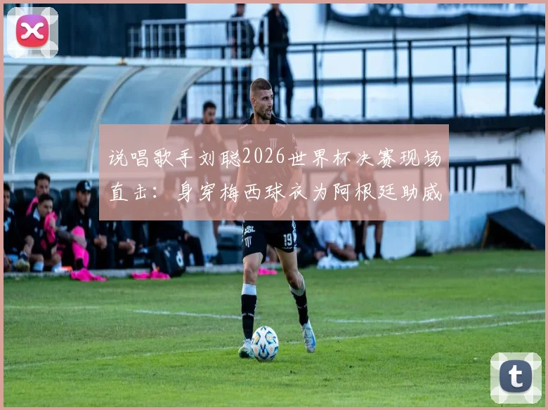 说唱歌手刘聪2026世界杯决赛现场直击：身穿梅西球衣为阿根廷助威，Hey Kong引爆球迷圈