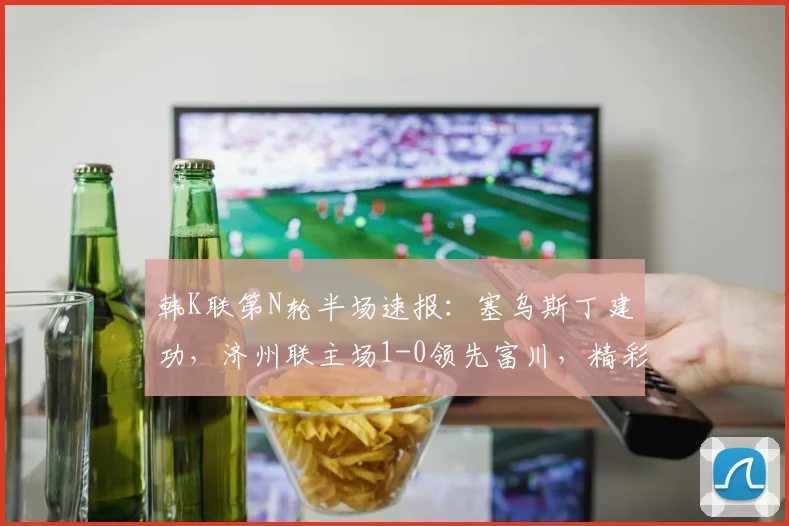 韩K联第N轮半场速报：塞乌斯丁建功，济州联主场1-0领先富川，精彩集锦与进球分析一览