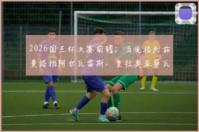 2026国王杯决赛前瞻:马竞格列兹曼搭档阿尔瓦雷斯,皇社奥亚萨瓦尔领衔,历史交锋与阵容深度解析