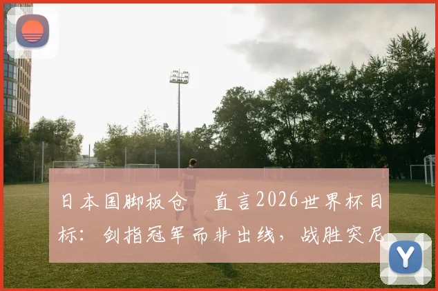 日本国脚板仓滉直言2026世界杯目标：剑指冠军而非出线，战胜突尼斯不足自满
