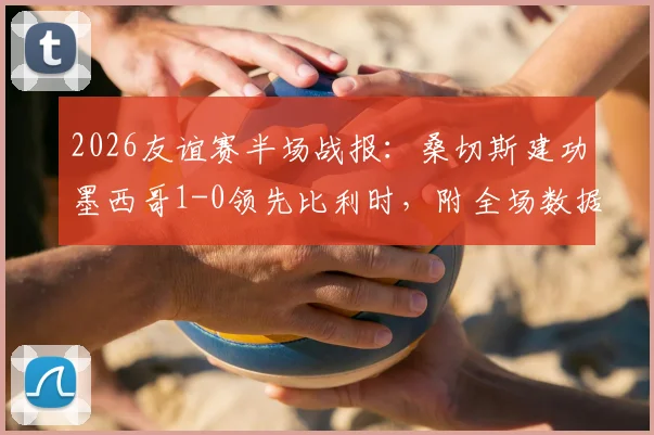2026友谊赛半场战报:桑切斯建功墨西哥1-0领先比利时,附全场数据解析与回放