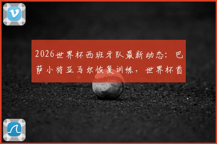 2026世界杯西班牙队最新动态：巴萨小将亚马尔恢复训练，世界杯首战有望登场亮相