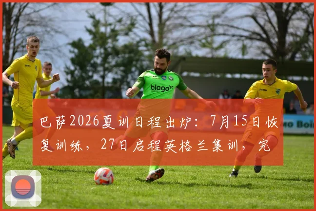 巴萨2026夏训日程出炉:7月15日恢复训练,27日启程英格兰集训,完整季前安排解读