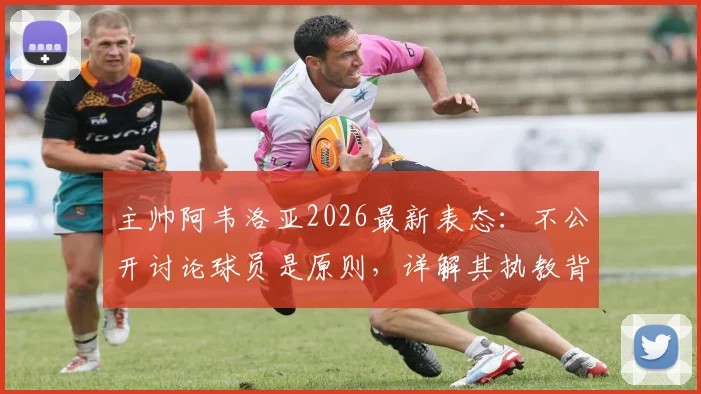 主帅阿韦洛亚2026最新表态：不公开讨论球员是原则，详解其执教背后的撑腰哲学与管理艺术
