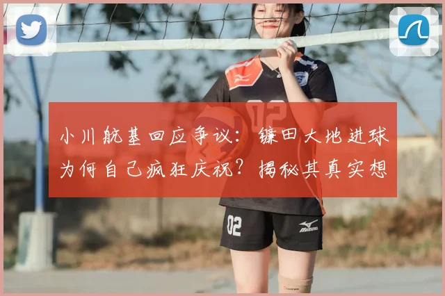 小川航基回应争议：镰田大地进球为何自己疯狂庆祝？揭秘其真实想法与幕后故事