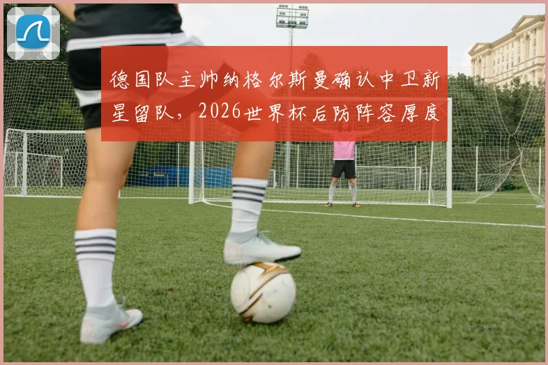 德国队主帅纳格尔斯曼确认中卫新星留队，2026世界杯后防阵容厚度引关注，施洛特贝克未来动向解析