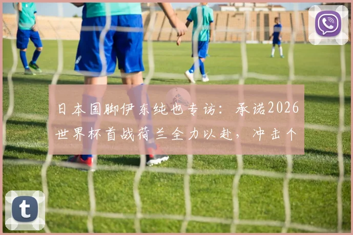 日本国脚伊东纯也专访:承诺2026世界杯首战荷兰全力以赴,冲击个人世界杯首球目标解析