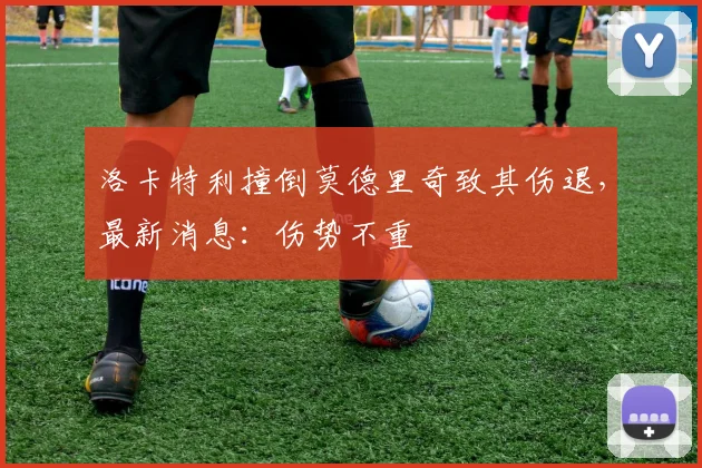 洛卡特利撞倒莫德里奇致其伤退，最新消息：伤势不重