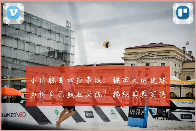 小川航基回应争议:镰田大地进球为何自己疯狂庆祝?揭秘其真实想法与幕后故事