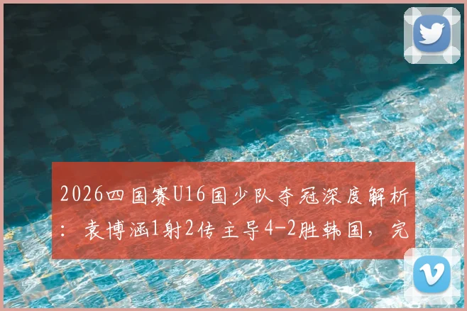 2026四国赛U16国少队夺冠深度解析：袁博涵1射2传主导4-2胜韩国，完整进球集锦与技术统计一览