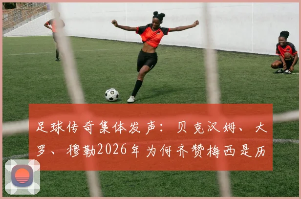 足球传奇集体发声：贝克汉姆、大罗、穆勒2026年为何齐赞梅西是历史最佳？球迷热议GOAT之争