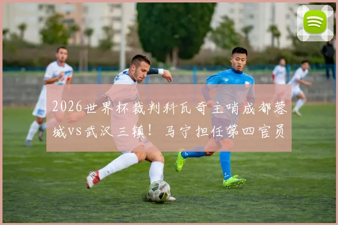 2026世界杯裁判科瓦奇主哨成都蓉城vs武汉三镇!马宁担任第四官员,比赛看点与裁判解析