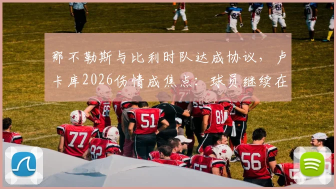 那不勒斯与比利时队达成协议,卢卡库2026伤情成焦点:球员继续在比利时康复,意甲复出时间引猜测