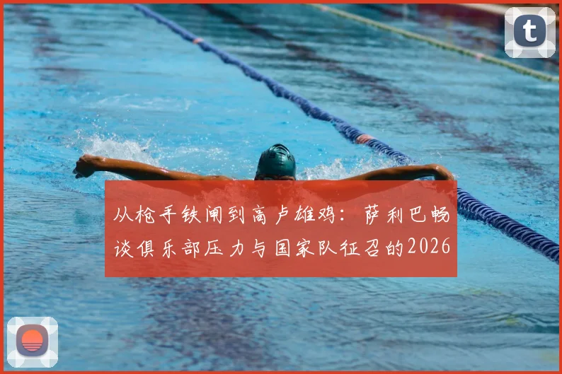 从枪手铁闸到高卢雄鸡:萨利巴畅谈俱乐部压力与国家队征召的2026心路历程