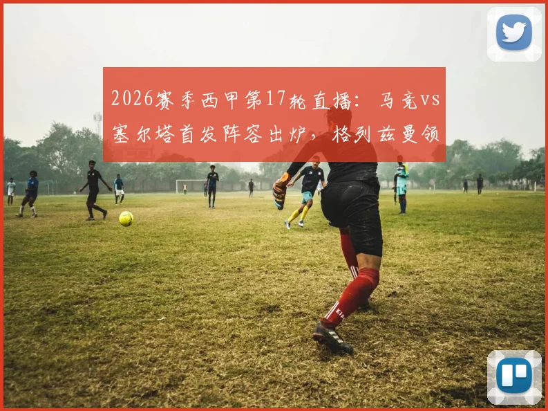 2026赛季西甲第17轮直播：马竞vs塞尔塔首发阵容出炉，格列兹曼领衔锋线，瑟洛特与卢克曼双双出战