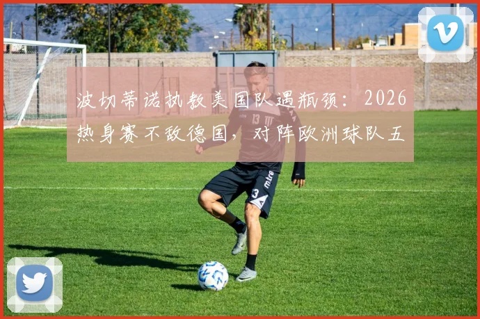 波切蒂诺执教美国队遇瓶颈：2026热身赛不敌德国，对阵欧洲球队五连败背后战术与人员困境解析