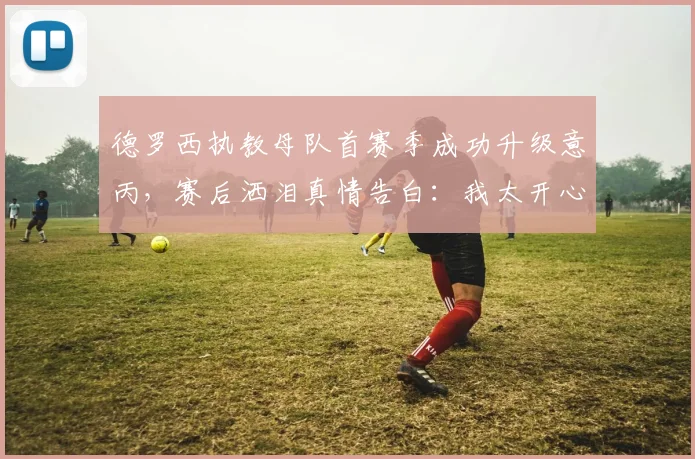 德罗西执教母队首赛季成功升级意丙,赛后洒泪真情告白:我太开心了,附球队战绩与未来展望