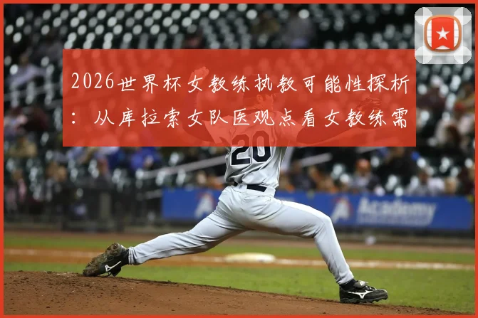2026世界杯女教练执教可能性探析：从库拉索女队医观点看女教练需要具备的核心能力与行业现状