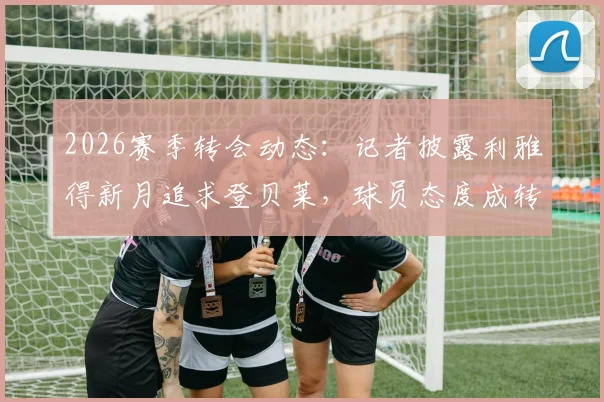 2026赛季转会动态:记者披露利雅得新月追求登贝莱,球员态度成转会关键,沙特联赛引援再起波澜