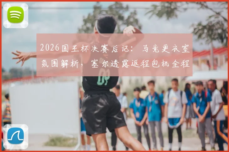 2026国王杯决赛后记：马竞更衣室氛围解析，塞尔透露返程包机全程死寂无声