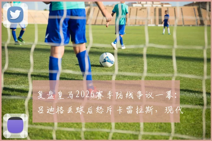 复盘皇马2026赛季防线争议一幕：吕迪格丢球后怒斥卡雷拉斯，现代后卫防守职责深度解析