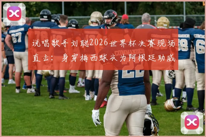 说唱歌手刘聪2026世界杯决赛现场直击:身穿梅西球衣为阿根廷助威,Hey Kong引爆球迷圈