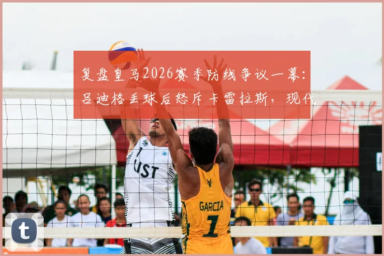复盘皇马2026赛季防线争议一幕:吕迪格丢球后怒斥卡雷拉斯,现代后卫防守职责深度解析