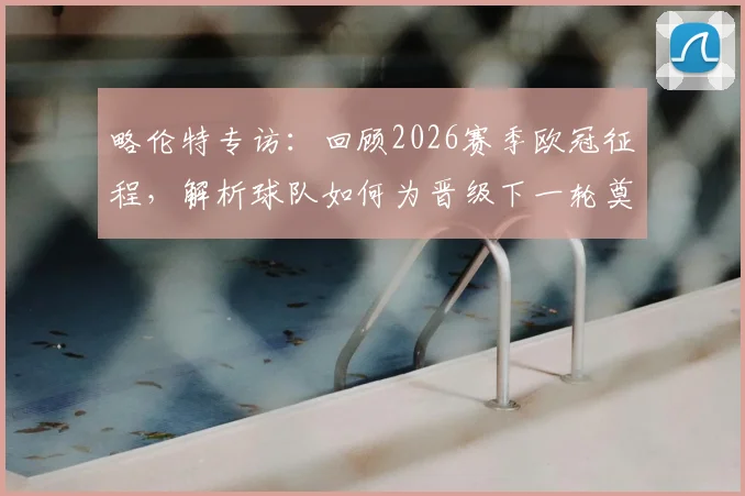 略伦特专访：回顾2026赛季欧冠征程，解析球队如何为晋级下一轮奠定基础
