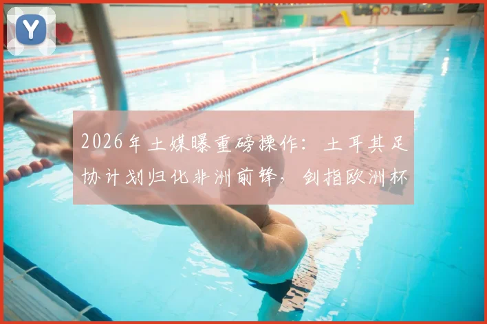 2026年土媒曝重磅操作：土耳其足协计划归化非洲前锋，剑指欧洲杯解决锋线难题