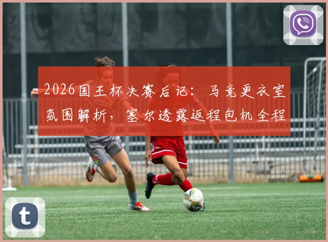 2026国王杯决赛后记:马竞更衣室氛围解析,塞尔透露返程包机全程死寂无声