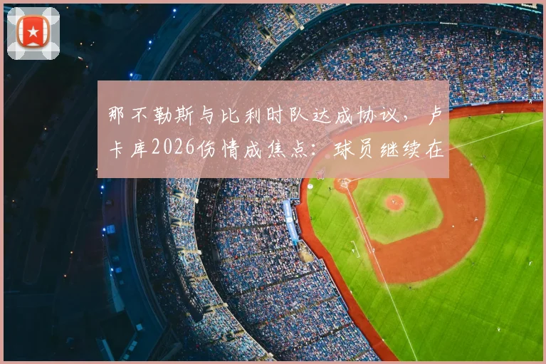 那不勒斯与比利时队达成协议，卢卡库2026伤情成焦点：球员继续在比利时康复，意甲复出时间引猜测