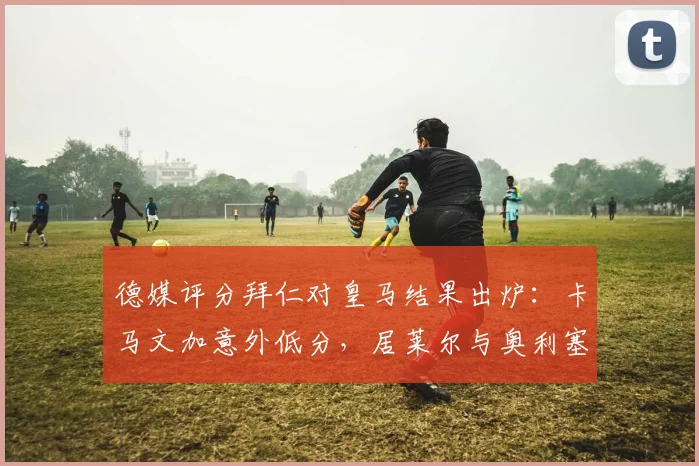 德媒评分拜仁对皇马结果出炉：卡马文加意外低分，居莱尔与奥利塞获评满分引热议