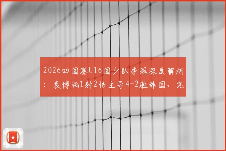 2026四国赛U16国少队夺冠深度解析:袁博涵1射2传主导4-2胜韩国,完整进球集锦与技术统计一览
