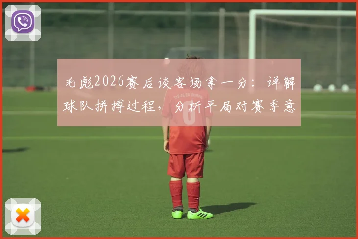 毛彪2026赛后谈客场拿一分:详解球队拼搏过程,分析平局对赛季意义