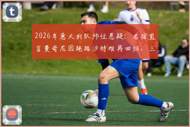 2026年意大利队帅位悬疑:名宿直言曼奇尼因跑路沙特难再回归,三大原因引众怒
