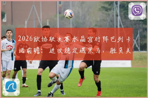 2026欧协联决赛水晶宫对阵巴列卡诺前瞻:进攻稳定遇黑马,胜负关键与直播观赛指南