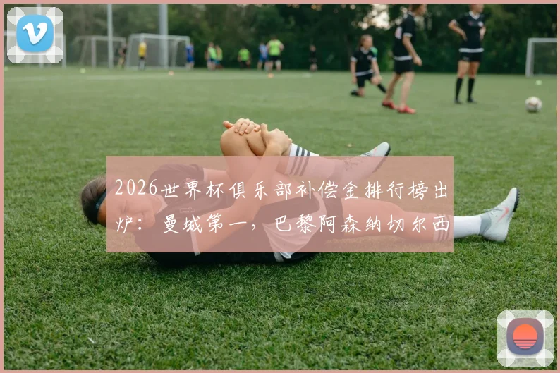 2026世界杯俱乐部补偿金排行榜出炉：曼城第一，巴黎阿森纳切尔西紧随，附补偿金计算规则详解