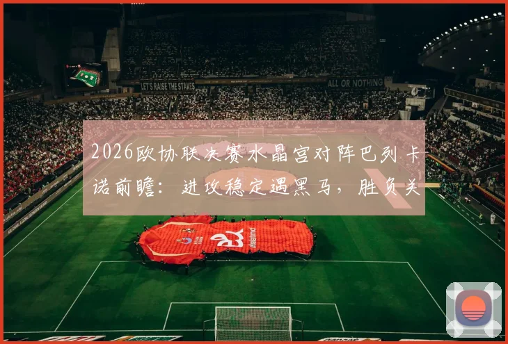 2026欧协联决赛水晶宫对阵巴列卡诺前瞻：进攻稳定遇黑马，胜负关键与直播观赛指南