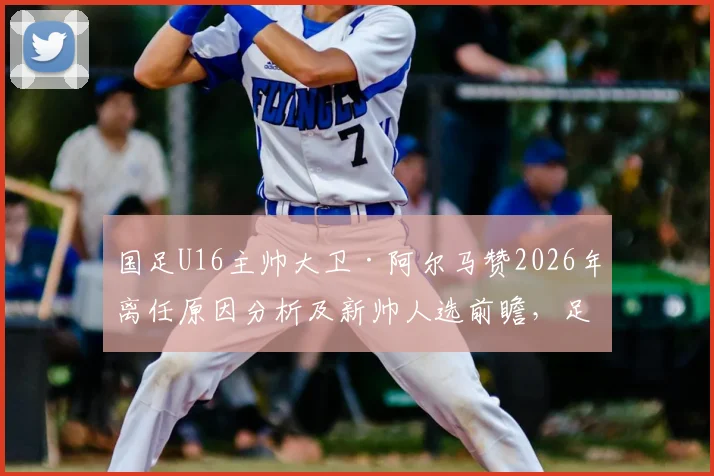 国足U16主帅大卫·阿尔马赞2026年离任原因分析及新帅人选前瞻，足协选帅标准成关键