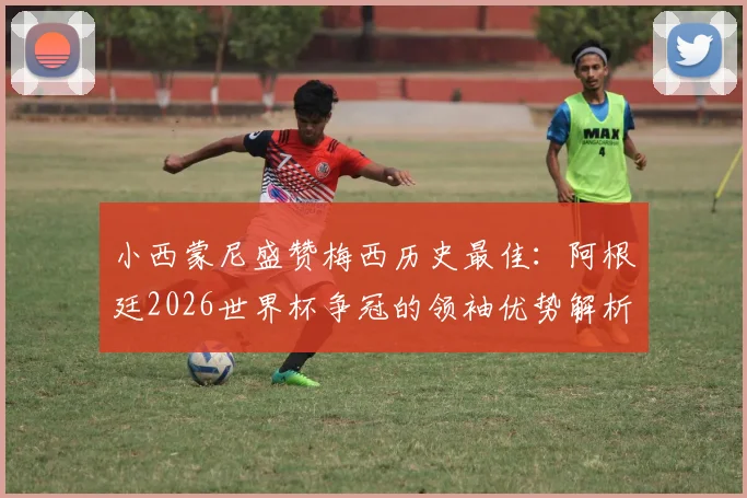 小西蒙尼盛赞梅西历史最佳：阿根廷2026世界杯争冠的领袖优势解析与展望