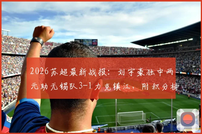 2026苏超最新战报：刘宇豪独中两元助无锡队3-1力克镇江，附积分榜与球员深度解读