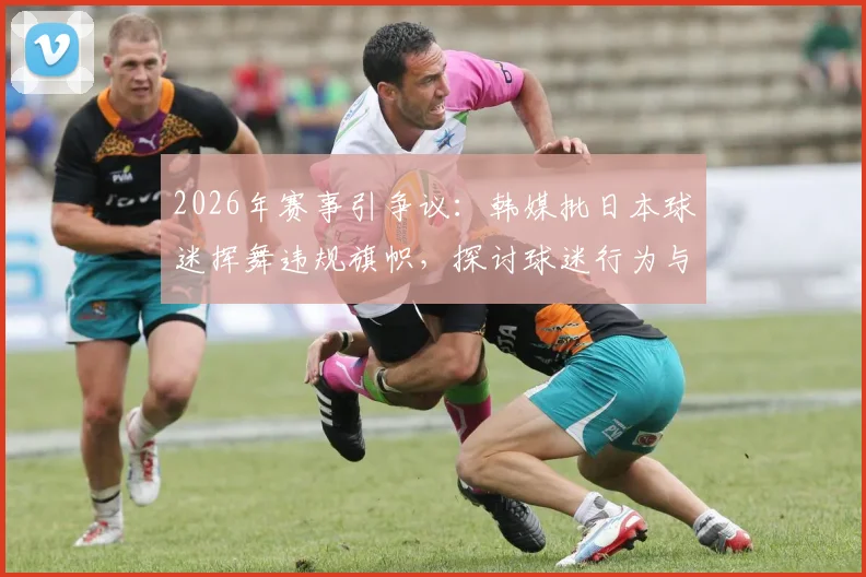 2026年赛事引争议：韩媒批日本球迷挥舞违规旗帜，探讨球迷行为与国家形象管理