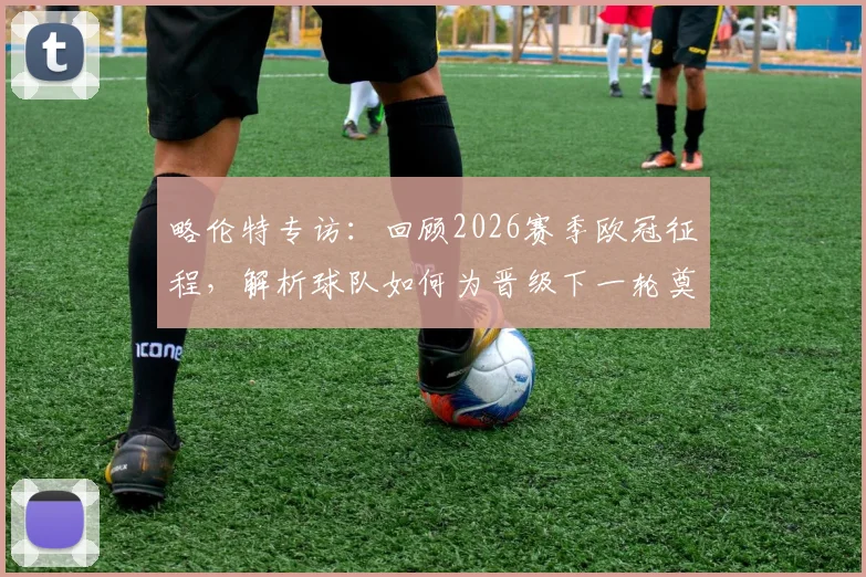 略伦特专访:回顾2026赛季欧冠征程,解析球队如何为晋级下一轮奠定基础