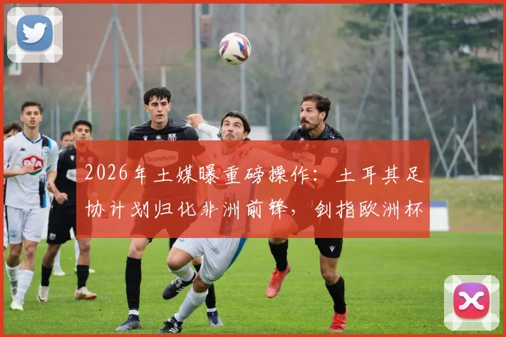 2026年土媒曝重磅操作：土耳其足协计划归化非洲前锋，剑指欧洲杯解决锋线难题
